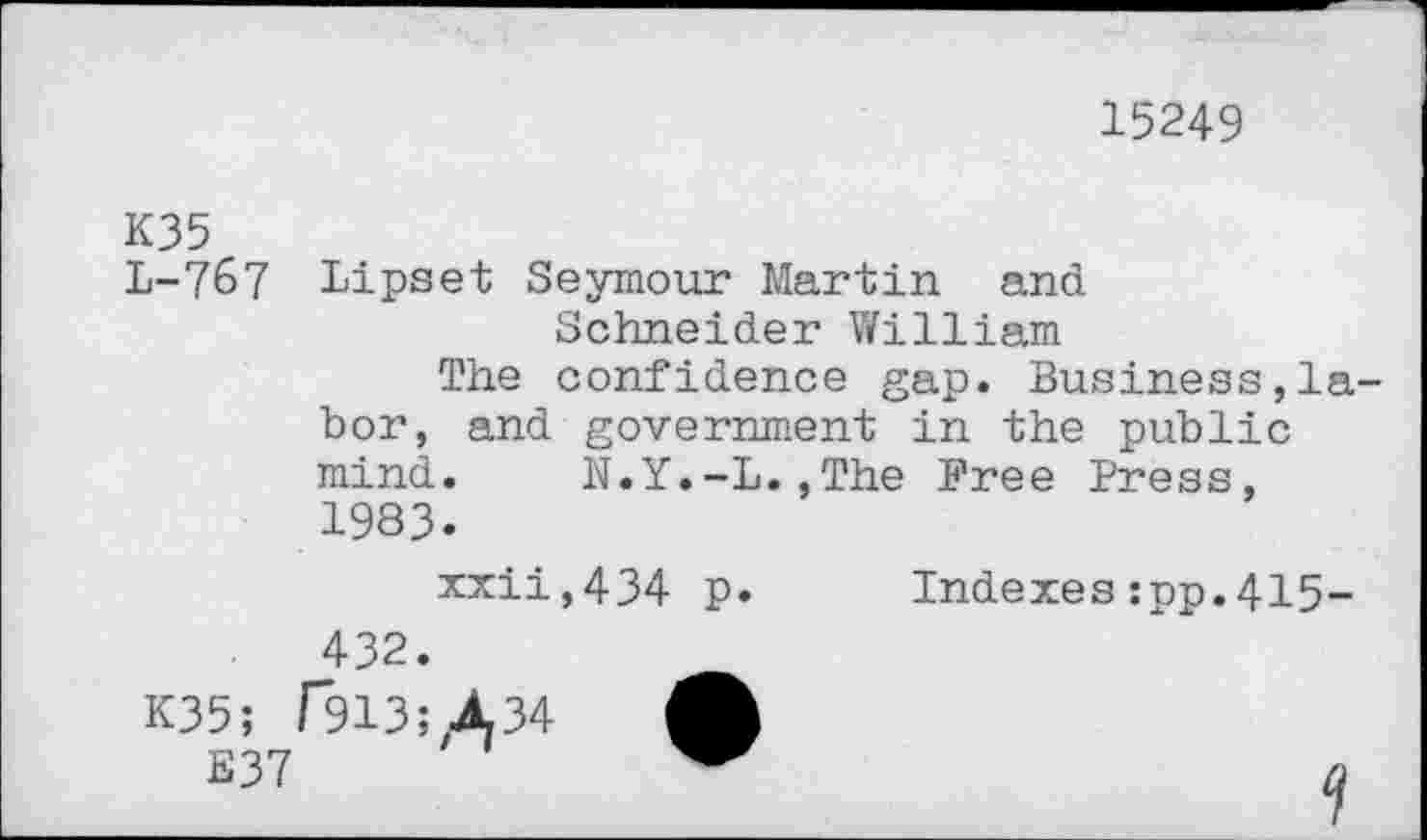 ﻿15249
K35
L-767 Lipset Seymour Martin and
Schneider William
The confidence gap. Business,labor, and government in the public mind. N.Y.-L.,The Free Press, 1983.
xxii,434 p.	Indexes:pp.415-
432.
K35; T913; A34 A
E37	a